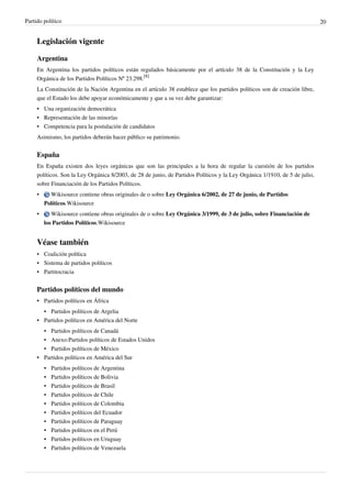 Partido político                                                                                                             20


     Legislación vigente

     Argentina
     En Argentina los partidos políticos están regulados básicamente por el artículo 38 de la Constitución y la Ley
     Orgánica de los Partidos Políticos Nº 23.298.[8]
     La Constitución de la Nación Argentina en el artículo 38 establece que los partidos políticos son de creación libre,
     que el Estado los debe apoyar económicamente y que a su vez debe garantizar:
     • Una organización democrática
     • Representación de las minorías
     • Competencia para la postulación de candidatos
     Asimismo, los partidos deberán hacer público su patrimonio.


     España
     En España existen dos leyes orgánicas que son las principales a la hora de regular la cuestión de los partidos
     políticos. Son la Ley Orgánica 8/2003, de 28 de junio, de Partidos Políticos y la Ley Orgánica 1/1910, de 5 de julio,
     sobre Financiación de los Partidos Políticos.
     •     Wikisource contiene obras originales de o sobre Ley Orgánica 6/2002, de 27 de junio, de Partidos
         Políticos.Wikisource
     •      Wikisource contiene obras originales de o sobre Ley Orgánica 3/1999, de 3 de julio, sobre Financiación de
         los Partidos Políticos.Wikisource


     Véase también
     • Coalición política
     • Sistema de partidos políticos
     • Partitocracia


     Partidos políticos del mundo
     • Partidos políticos en África
       • Partidos políticos de Argelia
     • Partidos políticos en América del Norte
       • Partidos políticos de Canadá
       • Anexo:Partidos políticos de Estados Unidos
       • Partidos políticos de México
     • Partidos políticos en América del Sur
         •   Partidos políticos de Argentina
         •   Partidos políticos de Bolivia
         •   Partidos políticos de Brasil
         •   Partidos políticos de Chile
         •   Partidos políticos de Colombia
         •   Partidos políticos del Ecuador
         •   Partidos políticos de Paraguay
         •   Partidos políticos en el Perú
         • Partidos políticos en Uruguay
         • Partidos políticos de Venezuela
 