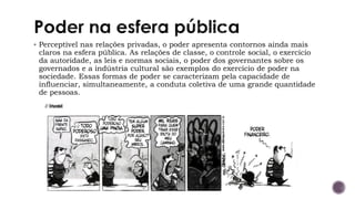 ▪ Perceptível nas relações privadas, o poder apresenta contornos ainda mais
claros na esfera pública. As relações de classe, o controle social, o exercício
da autoridade, as leis e normas sociais, o poder dos governantes sobre os
governados e a indústria cultural são exemplos do exercício de poder na
sociedade. Essas formas de poder se caracterizam pela capacidade de
influenciar, simultaneamente, a conduta coletiva de uma grande quantidade
de pessoas.
 