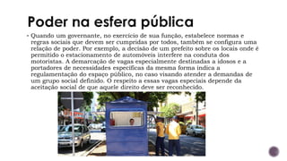 ▪ Quando um governante, no exercício de sua função, estabelece normas e
regras sociais que devem ser cumpridas por todos, também se configura uma
relação de poder. Por exemplo, a decisão de um prefeito sobre os locais onde é
permitido o estacionamento de automóveis interfere na conduta dos
motoristas. A demarcação de vagas especialmente destinadas a idosos e a
portadores de necessidades específicas da mesma forma indica a
regulamentação do espaço público, no caso visando atender a demandas de
um grupo social definido. O respeito a essas vagas especiais depende da
aceitação social de que aquele direito deve ser reconhecido.
 