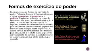 ▪ São numerosas as formas de exercício do
poder. Podemos destacar três predominantes:
o poder econômico, o ideológico e o
político. O primeiro se baseia na posse de
bens materiais, como os meios de produção (o
poder do patrão sobre o empregado). O
segundo se serve de ideias ou de informações
para influenciar comportamentos (o poder dos
meios de comunicação sobre as pessoas). O
último se vale de instrumentos e de técnicas
para influenciar a conduta alheia (o poder de
convencimento de partidos e candidatos sobre
os eleitores durante um pleito político), por
exemplo.
 