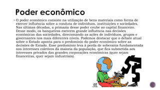 ▪ O poder econômico consiste na utilização de bens materiais como forma de
exercer influência sobre a conduta de indivíduos, instituições e sociedades.
Nas últimas décadas, a primazia desse poder coube ao capital financeiro.
Desse modo, os banqueiros exercem grande influência nas decisões
econômicas das sociedades, direcionando as ações de indivíduos, grupos e
governantes nos mais diferentes níveis. Podemos destacar que o debate atual
sobre o Estado aponta para o predomínio do poder econômico sobre as
decisões de Estado. Esse predomínio leva à perda de soberania fundamentada
nos interesses coletivos da maioria da população, que fica submetida aos
interesses privados das grandes corporações econômicas (quer sejam
financeiras, quer sejam industriais).
 