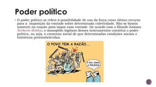 ▪ O poder político se refere à possibilidade de uso da força como último recurso
para a imposição da vontade sobre determinada coletividade. Não se baseia
somente na coação para impor essa vontade. De acordo com o filósofo italiano
Norberto Bobbio, o monopólio legítimo desses instrumentos constitui o poder
político, ou seja, o consenso social de que determinadas condições sociais e
históricas preestabelecidas.
 