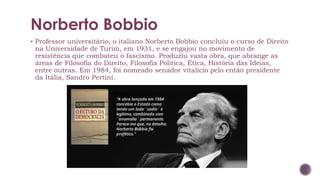 Norberto Bobbio
▪ Professor universitário, o italiano Norberto Bobbio concluiu o curso de Direito
na Universidade de Turim, em 1931, e se engajou no movimento de
resistência que combateu o fascismo. Produziu vasta obra, que abrange as
áreas de Filosofia do Direito, Filosofia Política, Ética, História das Ideias,
entre outras. Em 1984, foi nomeado senador vitalício pelo então presidente
da Itália, Sandro Pertini.
 