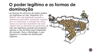 ▪ As formas de exercício do poder podem
ser legítimas ou não. Segundo Max
Weber, elas são legítimas quando a
influência exercida é aceita por aqueles
que se submetem à vontade do outro,
como no caso dos moradores de uma
cidade ante as decisões da prefeitura. E
não são legítimas quando pressupõem
apenas o uso da força para imposição
da vontade. Para a Sociologia, o que
importa é a análise da dominação
legítima.
 