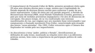 ▪ O impeachment de Fernando Collor de Mello, primeiro presidente eleito após
29 anos sem eleições diretas para o cargo, mostra que a legitimidade do
Estado depende de diversos fatores sociais para sustentar o poder de seu
maior representante. Collor foi eleito por um partido pequeno, o Partido da
Reconstrução Nacional (PRN, atual Partido Trabalhista Cristão), governou o
país por meio de medidas provisórias impopulares e foi alvo de denúncias de
corrupção. Em pouco tempo, ele se viu confrontado com intensas
manifestações de rua, que exigiam que seu mandato fosse interrompido e que
compuseram o chamado movimento Fora Collor, caracterizado pela atuação
dos jovens "caras-pintadas". Em 1992, Collor renunciou após a Câmara dos
Deputados ter votado pelo seu impeachment.
▪ Ao discutirmos o tema "poder, política e Estado", identificaremos as
definições de cada termo, mostrando as relações entre eles e as diferentes
práticas sociais, bem como a importância da participação política de cada
cidadão.
 