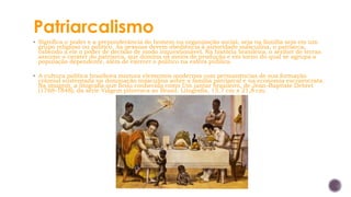 Patriarcalismo
▪ Significa o poder e a preponderância do homem na organização social, seja na família seja em um
grupo religioso ou político. As pessoas devem obediência à autoridade masculina, o patriarca,
cabendo a ele o poder de decisão de modo inquestionável. Na história brasileira, o senhor de terras
assume o caráter do patriarca, que domina os meios de produção e em torno do qual se agrupa a
população dependente, além de exercer o político na esfera pública.
▪ A cultura política brasileira mistura elementos modernos com permanências de sua formação
colonial sustentada na dominação masculina sobre a família patriarcal e na economia escravocrata.
Na imagem, a litografia que ficou conhecida como Um jantar brasileiro, de Jean-Baptiste Debret
(1768-1848), da série Viagem pitoresca ao Brasil. Litografia, 15,7 cm x 21,8 cm.
 