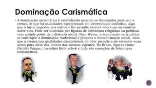 ▪ A dominação carismática é estabelecida quando os dominados possuem a
crença de que há qualidades excepcionais em determinado indivíduo, algo
que o torna superior aos outros e lhe permite exercer liderança ou controle
sobre eles. Pode ser ilustrada por figuras de lideranças religiosas ou políticas
com grande poder de influência social. Para Weber, a dominação carismática
se contrapõe à dominação tradicional e propicia a transformação social, visto
que a crença nas qualidades excepcionais do líder permite a ele estender suas
ações para além dos limites das normas vigentes. No Brasil, figuras como
Getúlio Vargas, Juscelino Kubitschek e Lula são exemplos de lideranças
carismáticas.
 