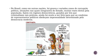 ▪ No Brasil, como em outras nações, há graves e variados casos de corrupção
política, situações nas quais integrantes do Estado, muitas vezes eleitos pela
população, fazem em regimes democráticos, guiados por leis que
criminalizam tais práticas, ainda há muito a ser feito para que as condutas
de representantes políticos obedeçam impessoalidade determinado pela
democracia moderna.
 