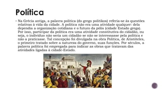 ▪ Na Grécia antiga, a palavra política (do grego politikos) referia-se às questões
relativas à vida da cidade. A política não era uma atividade qualquer: dela
dependia a organização cotidiana e o futuro da pólis (cidade Estado grega).
Por isso, participar da política era uma atividade constitutiva do cidadão, ou
seja, o indivíduo não seria um cidadão se não se interessasse pela política e
não a praticasse. Tal concepção foi divulgada na obra Politica, de Aristóteles,
o primeiro tratado sobre a natureza do governo, suas funções. Por séculos, a
palavra política foi empregada para indicar as obras que tratavam das
atividades ligadas à cidade-Estado.
 