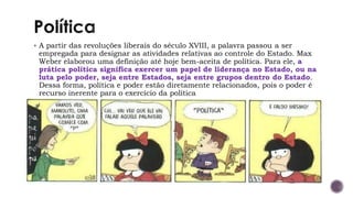 ▪ A partir das revoluções liberais do século XVIII, a palavra passou a ser
empregada para designar as atividades relativas ao controle do Estado. Max
Weber elaborou uma definição até hoje bem-aceita de política. Para ele, a
prática política significa exercer um papel de liderança no Estado, ou na
luta pelo poder, seja entre Estados, seja entre grupos dentro do Estado.
Dessa forma, política e poder estão diretamente relacionados, pois o poder é
recurso inerente para o exercício da política
 