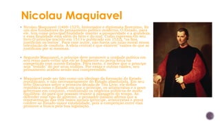 Nicolau Maquiavel
▪ Nicolau Maquiavel (1469-1527), historiador e diplomata florentino, foi
um dos fundadores do pensamento político moderno. O Estado, para
ele, tem como principal finalidade manter a prosperidade e a grandeza,
e essa finalidade está além do bem e do mal. Como expressa em seu
livro O príncipe (escrito em 1513 e publicado em 1532), “os fins
justificam os meios". Para esse autor, não havia um juízo moral nessa
orientação de conduta. A ideia central é que existem "razões de que se
justificam por si mesmas.
▪ Segundo Maquiavel, o príncipe deve promover a unidade política em
seu reino para evitar que ele se fragmente ou perca força na
competição com outros Estados. Para tanto, é melhor que o príncipe
seja "temido" do por seus súditos. Por essas e outras razões, seu
pensamento acabou sendo mal compreendido.
▪ Maquiavel pode ser lido como um ideólogo da formação do Estado
republicano, e não necessariamente do Estado absolutista. Em seu
livro Discursos sobre a primeira década de Tito Lívio, ele define
república como o Estado em que o príncipe, os aristocratas e o povo
governam em conjunto, conduzindo os negócios públicos de modo
equilibra- do para que possam resistir à passagem do tempo. Ao
defender esse tipo de governo, o pensador italiano afirma que a
representação das três bases sociais (príncipe, aristocratas e povo)
confere ao Estado maior estabilidade, pois a competição entre elas
promove a busca pela boa legislação.
 