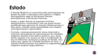 ▪ O Estado Moderno se caracteriza pela racionalização da
gestão do poder e separação entre política e religião,
principalmente após as Revoluções liberais,
principalmente a Revolução Francesa.
▪ Assim, o poder deveria se organizar de forma
administrativa e burocrática, com um grupo técnico
qualificado para governar de maneira impessoal para o
bem geral, evitando assim pessoalidade nas relações
entre governantes e governados.
▪ Contudo, contemporaneamente temos observado a
crescente participação de representantes de entidades
religiosas também como líderes políticos, que, dessa
forma, passam a ter acesso ao voto e à elaboração de
leis em diferentes instâncias jurídicas do Estado. Isso
indica que, apesar de o Estado brasileiro ser laico, o
sistema eleitoral permite que líderes ou representantes
religiosos ocupem cargos políticos.
 