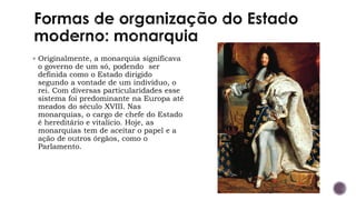 ▪ Originalmente, a monarquia significava
o governo de um só, podendo ser
definida como o Estado dirigido
segundo a vontade de um indivíduo, o
rei. Com diversas particularidades esse
sistema foi predominante na Europa até
meados do século XVIII. Nas
monarquias, o cargo de chefe do Estado
é hereditário e vitalício. Hoje, as
monarquias tem de aceitar o papel e a
ação de outros órgãos, como o
Parlamento.
 