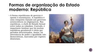 ▪ A forma republicana de governo é
oposta à monárquica. A república é
uma conquista rejeição aos governos
aristocráticos ou oligárquicos. Nas
repúblicas, o chefe de Estado formal
entre todos os cidadãos. Contudo, é
importante lembrar que há muitas
repúblicas geralmente é eleito por
períodos determinados. Assim, há
alternância de poder e igualdade não
democráticas, marcadas por regimes
ditatoriais.
 