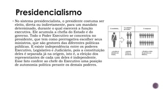 ▪ No sistema presidencialista, o presidente costuma ser
eleito, direta ou indiretamente, para um mandato
determinado, durante o qual exercerá a função
executiva. Ele acumula a chefia do Estado e do
governo. Todo o Poder Executivo se concentra no
presidente, que tem como prerrogativa escolher seus
ministros, que são gestores das diferentes políticas
públicas. E existe independência entre os poderes
Executivo, Legislativo e Judiciário, pois a constituição
deles é separada já na origem, isto é, a eleição dos
representantes de cada um deles é independente.
Esse fato confere ao chefe do Executivo uma posição
de autonomia política perante os demais poderes.
 