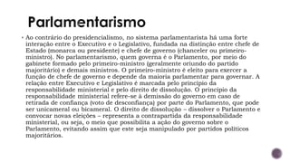 ▪ Ao contrário do presidencialismo, no sistema parlamentarista há uma forte
interação entre o Executivo e o Legislativo, fundada na distinção entre chefe de
Estado (monarca ou presidente) e chefe de governo (chanceler ou primeiro-
ministro). No parlamentarismo, quem governa é o Parlamento, por meio do
gabinete formado pelo primeiro-ministro (geralmente oriundo do partido
majoritário) e demais ministros. O primeiro-ministro é eleito para exercer a
função de chefe de governo e depende da maioria parlamentar para governar. A
relação entre Executivo e Legislativo é marcada pelo princípio da
responsabilidade ministerial e pelo direito de dissolução. O princípio da
responsabilidade ministerial refere-se à demissão do governo em caso de
retirada de confiança (voto de desconfiança) por parte do Parlamento, que pode
ser unicameral ou bicameral. O direito de dissolução – dissolver o Parlamento e
convocar novas eleições – representa a contrapartida da responsabilidade
ministerial, ou seja, o meio que possibilita a ação do governo sobre o
Parlamento, evitando assim que este seja manipulado por partidos políticos
majoritários.
 