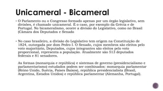 ▪ O Parlamento ou o Congresso formado apenas por um órgão legislativo, sem
divisões, é chamado unicameral. É o caso, por exemplo da Grécia e de
Portugal. No bicameralismo, ocorre a divisão do Legislativo, como no Brasil
(Câmara dos Deputados e Senado
▪ No caso brasileiro, a divisão do Legislativo tem origem na Constituição de
1824, outorgada por dom Pedro I. O Senado, cujos membros são eleitos pelo
voto majoritário, Deputados, cujos integrantes são eleitos pelo voto
proporcional, representa a população. Atualmente são 513 deputados
federais e 81 senadores.
As formas (monarquia e república) e sistemas de governo (presidencialismo e
parlamentarismo) estudados podem ser combinados: monarquia parlamentar
(Reino Unido, Suécia, Países Baixos), república presidencialista (Brasil,
Argentina, Estados Unidos) e república parlamentar (Alemanha, Portugal).
 