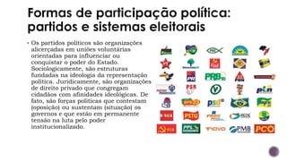 ▪ Os partidos políticos são organizações
alicerçadas em uniões voluntárias
orientadas para influenciar ou
conquistar o poder do Estado.
Sociologicamente, são estruturas
fundadas na ideologia da representação
política. Juridicamente, são organizações
de direito privado que congregam
cidadãos com afinidades ideológicas. De
fato, são forças políticas que contestam
(oposição) ou sustentam (situação) os
governos e que estão em permanente
tensão na luta pelo poder
institucionalizado.
 