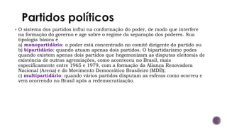 ▪ O sistema dos partidos influi na conformação do poder, de modo que interfere
na formação do governo e age sobre o regime da separação dos poderes. Sua
tipologia básica é
a) monopartidário: o poder está concentrado no comitê dirigente do partido ou
b) bipartidário: quando atuam apenas dois partidos. O bipartidarismo podes
quando existem apenas dois partidos que hegemonizam as disputas eleitorais de
existência de outras agremiações, como aconteceu no Brasil, mais
especificamente entre 1965 e 1979, com a formação da Aliança Renovadora
Nacional (Arena) e do Movimento Democrático Brasileiro (MDB);
c) multipartidário: quando vários partidos disputam as esferas como ocorreu e
vem ocorrendo no Brasil após a redemocratização.
 