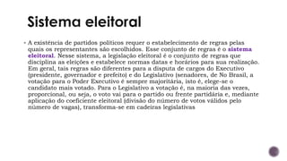 ▪ A existência de partidos políticos requer o estabelecimento de regras pelas
quais os representantes são escolhidos. Esse conjunto de regras é o sistema
eleitoral. Nesse sistema, a legislação eleitoral é o conjunto de regras que
disciplina as eleições e estabelece normas datas e horários para sua realização.
Em geral, tais regras são diferentes para a disputa de cargos do Executivo
(presidente, governador e prefeito) e do Legislativo (senadores, de No Brasil, a
votação para o Poder Executivo é sempre majoritária, isto é, elege-se o
candidato mais votado. Para o Legislativo a votação é, na maioria das vezes,
proporcional, ou seja, o voto vai para o partido ou frente partidária e, mediante
aplicação do coeficiente eleitoral (divisão do número de votos válidos pelo
número de vagas), transforma-se em cadeiras legislativas
 