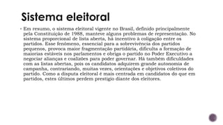 ▪ Em resumo, o sistema eleitoral vigente no Brasil, definido principalmente
pela Constituição de 1988, manteve alguns problemas de representação. No
sistema proporcional de lista aberta, há incentivo à coligação entre os
partidos. Esse fenômeno, essencial para a sobrevivência dos partidos
pequenos, provoca maior fragmentação partidária, dificulta a formação de
maiorias estáveis nos parlamentos e obriga o partido no Poder Executivo a
negociar alianças e coalizões para poder governar. Há também dificuldades
com as listas abertas, pois os candidatos adquirem grande autonomia de
campanha, contrariando, muitas vezes, orientações e objetivos coletivos do
partido. Como a disputa eleitoral é mais centrada em candidatos do que em
partidos, estes últimos perdem prestigio diante dos eleitores.
 