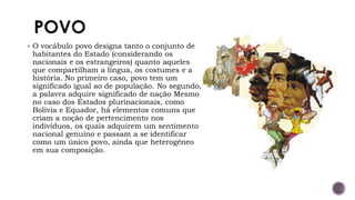 ▪ O vocábulo povo designa tanto o conjunto de
habitantes do Estado (considerando os
nacionais e os estrangeiros) quanto aqueles
que compartilham a língua, os costumes e a
história. No primeiro caso, povo tem um
significado igual ao de população. No segundo,
a palavra adquire significado de nação Mesmo
no caso dos Estados plurinacionais, como
Bolívia e Equador, há elementos comuns que
criam a noção de pertencimento nos
indivíduos, os quais adquirem um sentimento
nacional genuíno e passam a se identificar
como um único povo, ainda que heterogêneo
em sua composição.
 