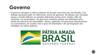 ▪ O governo designa a esfera máxima da função executiva de um Estado. Um
Estado nacional pode ter diferentes níveis de governo. No Brasil, por exemplo,
temos a União federal, os estados federados (como Acre, Goiás e Rio de
Janeiro) e os municípios. Os governos também podem ser definidos pelo
modo de exercício da autoridade. Assim, podemos ter governos democráticos
ou autoritários, de acordo com o grau de liberdade e de participação dos
cidadãos na esfera política.
 