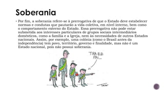 ▪ Por fim, a soberania refere-se à prerrogativa de que o Estado deve estabelecer
normas e condutas que pautarão a vida coletiva, em nível interno, bem como
o comportamento externo do Estado. Essa prerrogativa não pode estar
submetida aos interesses particulares de grupos sociais intermediários
domésticos, como a família e a Igreja, nem às necessidades de outros Estados
nacionais. Assim, por exemplo, uma colônia (como o Brasil antes da
independência) tem povo, território, governo e finalidade, mas não é um
Estado nacional, pois não possui soberania.
 