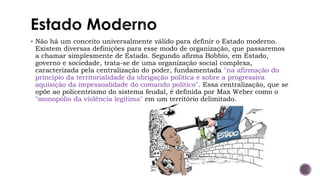 ▪ Não há um conceito universalmente válido para definir o Estado moderno.
Existem diversas definições para esse modo de organização, que passaremos
a chamar simplesmente de Estado. Segundo afirma Bobbio, em Estado,
governo e sociedade, trata-se de uma organização social complexa,
caracterizada pela centralização do poder, fundamentada "na afirmação do
princípio da territorialidade da obrigação política e sobre a progressiva
aquisição da impessoalidade do comando político". Essa centralização, que se
opõe ao policentrismo do sistema feudal, é definida por Max Weber como o
"monopólio da violência legitima" em um território delimitado.
 