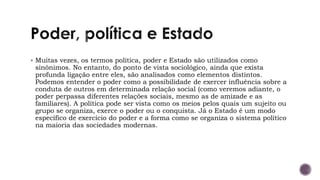 ▪ Muitas vezes, os termos política, poder e Estado são utilizados como
sinônimos. No entanto, do ponto de vista sociológico, ainda que exista
profunda ligação entre eles, são analisados como elementos distintos.
Podemos entender o poder como a possibilidade de exercer influência sobre a
conduta de outros em determinada relação social (como veremos adiante, o
poder perpassa diferentes relações sociais, mesmo as de amizade e as
familiares). A política pode ser vista como os meios pelos quais um sujeito ou
grupo se organiza, exerce o poder ou o conquista. Já o Estado é um modo
específico de exercício do poder e a forma como se organiza o sistema político
na maioria das sociedades modernas.
 