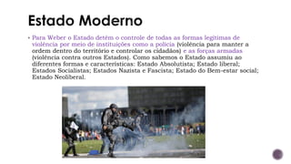 ▪ Para Weber o Estado detém o controle de todas as formas legítimas de
violência por meio de instituições como a polícia (violência para manter a
ordem dentro do território e controlar os cidadãos) e as forças armadas
(violência contra outros Estados). Como sabemos o Estado assumiu ao
diferentes formas e características: Estado Absolutista; Estado liberal;
Estados Socialistas; Estados Nazista e Fascista; Estado do Bem-estar social;
Estado Neoliberal.
 