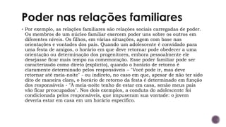▪ Por exemplo, as relações familiares são relações sociais carregadas de poder.
Os membros de um núcleo familiar exercem poder uns sobre os outros em
diferentes níveis. Os filhos, em várias situações, agem com base nas
orientações e vontades dos pais. Quando um adolescente é convidado para
uma festa de amigos, o horário em que deve retornar pode obedecer a uma
orientação ou determinação dos progenitores, embora pessoalmente ele
desejasse ficar mais tempo na comemoração. Esse poder familiar pode ser
caracterizado como direto (explícito), quando o horário de retorno é
claramente determinado pelos responsáveis – "Você pode ir, mas deve
retornar até meia-noite" - ou indireto, no caso em que, apesar de não ter sido
dito de maneira clara, o horário de retorno da festa é determinado em função
dos responsáveis - "À meia-noite tenho de estar em casa, senão meus pais
vão ficar preocupados". Nos dois exemplos, a conduta do adolescente foi
condicionada pelos responsáveis, que impuseram sua vontade: o jovem
deveria estar em casa em um horário específico.
 