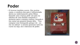 ▪ O inverso também ocorre. Em muitos
casos, a conduta dos pais é influenciada
direta ou indiretamente pelos filhos.
Quando uma criança pede um pais ou
adultos de uma família compram o
presente para a mesma criança, levando é
em conta um possível desejo dela - "Vou
comprar esse brinquedo porque ele - ou
ela vai adorar" o mesmo processo está em
curso ou seja, há o exercício de poder.
 
