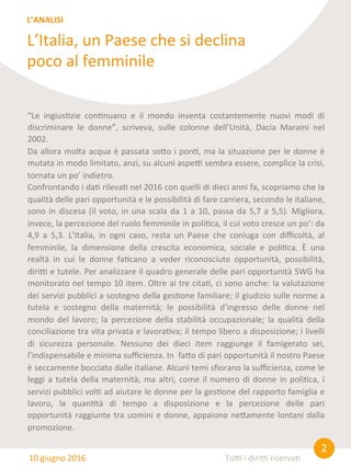 2	
  
Tu0	
  i	
  diri0	
  riserva8	
  
“Le	
   ingius8zie	
   con8nuano	
   e	
   il	
   mondo	
   inventa	
   costantemente	
   nuovi	
   modi	
   di	
  
discriminare	
   le	
   donne”,	
   scriveva,	
   sulle	
   colonne	
   dell’Unità,	
   Dacia	
   Maraini	
   nel	
  
2002.	
  
Da	
  allora	
  molta	
  acqua	
  è	
  passata	
  so@o	
  i	
  pon8,	
  ma	
  la	
  situazione	
  per	
  le	
  donne	
  è	
  
mutata	
  in	
  modo	
  limitato,	
  anzi,	
  su	
  alcuni	
  aspe0	
  sembra	
  essere,	
  complice	
  la	
  crisi,	
  
tornata	
  un	
  po’	
  indietro.	
  
Confrontando	
  i	
  da8	
  rileva8	
  nel	
  2016	
  con	
  quelli	
  di	
  dieci	
  anni	
  fa,	
  scopriamo	
  che	
  la	
  
qualità	
  delle	
  pari	
  opportunità	
  e	
  le	
  possibilità	
  di	
  fare	
  carriera,	
  secondo	
  le	
  italiane,	
  
sono	
  in	
  discesa	
  (il	
  voto,	
  in	
  una	
  scala	
  da	
  1	
  a	
  10,	
  passa	
  da	
  5,7	
  a	
  5,5).	
  Migliora,	
  
invece,	
  la	
  percezione	
  del	
  ruolo	
  femminile	
  in	
  poli8ca,	
  il	
  cui	
  voto	
  cresce	
  un	
  po’:	
  da	
  
4,9	
   a	
   5,3.	
   L’Italia,	
   in	
   ogni	
   caso,	
   resta	
   un	
   Paese	
   che	
   coniuga	
   con	
   diﬃcoltà,	
   al	
  
femminile,	
   la	
   dimensione	
   della	
   crescita	
   economica,	
   sociale	
   e	
   poli8ca.	
   È	
   una	
  
realtà	
   in	
   cui	
   le	
   donne	
   fa8cano	
   a	
   veder	
   riconosciute	
   opportunità,	
   possibilità,	
  
diri0	
  e	
  tutele.	
  Per	
  analizzare	
  il	
  quadro	
  generale	
  delle	
  pari	
  opportunità	
  SWG	
  ha	
  
monitorato	
  nel	
  tempo	
  10	
  item.	
  Oltre	
  ai	
  tre	
  cita8,	
  ci	
  sono	
  anche:	
  la	
  valutazione	
  
dei	
  servizi	
  pubblici	
  a	
  sostegno	
  della	
  ges8one	
  familiare;	
  il	
  giudizio	
  sulle	
  norme	
  a	
  
tutela	
   e	
   sostegno	
   della	
   maternità;	
   le	
   possibilità	
   d’ingresso	
   delle	
   donne	
   nel	
  
mondo	
  del	
  lavoro;	
  la	
  percezione	
  della	
  stabilità	
  occupazionale;	
  la	
  qualità	
  della	
  
conciliazione	
  tra	
  vita	
  privata	
  e	
  lavora8va;	
  il	
  tempo	
  libero	
  a	
  disposizione;	
  i	
  livelli	
  
di	
   sicurezza	
   personale.	
   Nessuno	
   dei	
   dieci	
   item	
   raggiunge	
   il	
   famigerato	
   sei,	
  
l’indispensabile	
  e	
  minima	
  suﬃcienza.	
  In	
  	
  fa@o	
  di	
  pari	
  opportunità	
  il	
  nostro	
  Paese	
  
è	
  seccamente	
  bocciato	
  dalle	
  italiane.	
  Alcuni	
  temi	
  sﬁorano	
  la	
  suﬃcienza,	
  come	
  le	
  
leggi	
  a	
  tutela	
  della	
  maternità,	
  ma	
  altri,	
  come	
  il	
  numero	
  di	
  donne	
  in	
  poli8ca,	
  i	
  
servizi	
  pubblici	
  vol8	
  ad	
  aiutare	
  le	
  donne	
  per	
  la	
  ges8one	
  del	
  rapporto	
  famiglia	
  e	
  
lavoro,	
   la	
   quan8tà	
   di	
   tempo	
   a	
   disposizione	
   e	
   la	
   percezione	
   delle	
   pari	
  
opportunità	
  raggiunte	
  tra	
  uomini	
  e	
  donne,	
  appaiono	
  ne@amente	
  lontani	
  dalla	
  
promozione.	
  	
  	
  
L’Italia,	
  un	
  Paese	
  che	
  si	
  declina	
  
poco	
  al	
  femminile	
  
L’ANALISI	
  
10	
  giugno	
  2016	
  
 