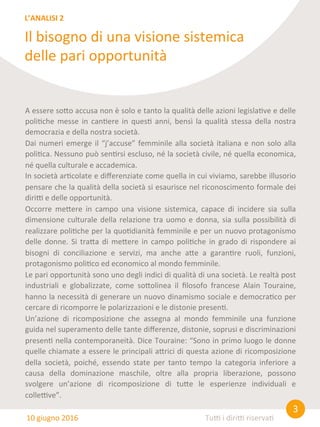 3	
  
Tu0	
  i	
  diri0	
  riserva8	
  
A	
  essere	
  so@o	
  accusa	
  non	
  è	
  solo	
  e	
  tanto	
  la	
  qualità	
  delle	
  azioni	
  legisla8ve	
  e	
  delle	
  
poli8che	
  messe	
  in	
  can8ere	
  in	
  ques8	
  anni,	
  bensì	
  la	
  qualità	
  stessa	
  della	
  nostra	
  
democrazia	
  e	
  della	
  nostra	
  società.	
  
Dai	
  numeri	
  emerge	
  il	
  “j’accuse”	
  femminile	
  alla	
  società	
  italiana	
  e	
  non	
  solo	
  alla	
  
poli8ca.	
  Nessuno	
  può	
  sen8rsi	
  escluso,	
  né	
  la	
  società	
  civile,	
  né	
  quella	
  economica,	
  
né	
  quella	
  culturale	
  e	
  accademica.	
  
In	
  società	
  ar8colate	
  e	
  diﬀerenziate	
  come	
  quella	
  in	
  cui	
  viviamo,	
  sarebbe	
  illusorio	
  
pensare	
  che	
  la	
  qualità	
  della	
  società	
  si	
  esaurisce	
  nel	
  riconoscimento	
  formale	
  dei	
  
diri0	
  e	
  delle	
  opportunità.	
  
Occorre	
   me@ere	
   in	
   campo	
   una	
   visione	
   sistemica,	
   capace	
   di	
   incidere	
   sia	
   sulla	
  
dimensione	
  culturale	
  della	
  relazione	
  tra	
  uomo	
  e	
  donna,	
  sia	
  sulla	
  possibilità	
  di	
  
realizzare	
  poli8che	
  per	
  la	
  quo8dianità	
  femminile	
  e	
  per	
  un	
  nuovo	
  protagonismo	
  
delle	
  donne.	
  Si	
  tra@a	
  di	
  me@ere	
  in	
  campo	
  poli8che	
  in	
  grado	
  di	
  rispondere	
  ai	
  
bisogni	
   di	
   conciliazione	
   e	
   servizi,	
   ma	
   anche	
   a@e	
   a	
   garan8re	
   ruoli,	
   funzioni,	
  
protagonismo	
  poli8co	
  ed	
  economico	
  al	
  mondo	
  femminile.	
  
Le	
  pari	
  opportunità	
  sono	
  uno	
  degli	
  indici	
  di	
  qualità	
  di	
  una	
  società.	
  Le	
  realtà	
  post	
  
industriali	
   e	
   globalizzate,	
   come	
   so@olinea	
   il	
   ﬁlosofo	
   francese	
   Alain	
   Touraine,	
  
hanno	
  la	
  necessità	
  di	
  generare	
  un	
  nuovo	
  dinamismo	
  sociale	
  e	
  democra8co	
  per	
  
cercare	
  di	
  ricomporre	
  le	
  polarizzazioni	
  e	
  le	
  distonie	
  presen8.	
  
Un’azione	
   di	
   ricomposizione	
   che	
   assegna	
   al	
   mondo	
   femminile	
   una	
   funzione	
  
guida	
  nel	
  superamento	
  delle	
  tante	
  diﬀerenze,	
  distonie,	
  soprusi	
  e	
  discriminazioni	
  
presen8	
  nella	
  contemporaneità.	
  Dice	
  Touraine:	
  “Sono	
  in	
  primo	
  luogo	
  le	
  donne	
  
quelle	
  chiamate	
  a	
  essere	
  le	
  principali	
  a@rici	
  di	
  questa	
  azione	
  di	
  ricomposizione	
  
della	
   società,	
   poiché,	
   essendo	
   state	
   per	
   tanto	
   tempo	
   la	
   categoria	
   inferiore	
   a	
  
causa	
   della	
   dominazione	
   maschile,	
   oltre	
   alla	
   propria	
   liberazione,	
   possono	
  
svolgere	
   un’azione	
   di	
   ricomposizione	
   di	
   tu@e	
   le	
   esperienze	
   individuali	
   e	
  
colle0ve”.	
  
Il	
  bisogno	
  di	
  una	
  visione	
  sistemica	
  
delle	
  pari	
  opportunità	
  
L’ANALISI	
  2	
  
10	
  giugno	
  2016	
  
 