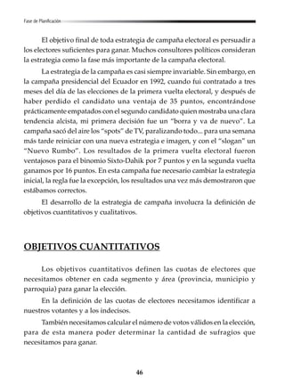 Fase de Planificación

El objetivo final de toda estrategia de campaña electoral es persuadir a
los electores suficientes para ganar. Muchos consultores políticos consideran
la estrategia como la fase más importante de la campaña electoral.
La estrategia de la campaña es casi siempre invariable. Sin embargo, en
la campaña presidencial del Ecuador en 1992, cuando fui contratado a tres
meses del día de las elecciones de la primera vuelta electoral, y después de
haber perdido el candidato una ventaja de 35 puntos, encontrándose
prácticamente empatados con el segundo candidato quien mostraba una clara
tendencia alcista, mi primera decisión fue un “borra y va de nuevo”. La
campaña sacó del aire los “spots” de TV, paralizando todo... para una semana
más tarde reiniciar con una nueva estrategia e imagen, y con el “slogan” un
“Nuevo Rumbo”. Los resultados de la primera vuelta electoral fueron
ventajosos para el binomio Sixto-Dahik por 7 puntos y en la segunda vuelta
ganamos por 16 puntos. En esta campaña fue necesario cambiar la estrategia
inicial, la regla fue la excepción, los resultados una vez más demostraron que
estábamos correctos.
El desarrollo de la estrategia de campaña involucra la definición de
objetivos cuantitativos y cualitativos.

OBJETIVOS CUANTITATIVOS
Los objetivos cuantitativos definen las cuotas de electores que
necesitamos obtener en cada segmento y área (provincia, municipio y
parroquia) para ganar la elección.
En la definición de las cuotas de electores necesitamos identificar a
nuestros votantes y a los indecisos.
También necesitamos calcular el número de votos válidos en la elección,
para de esta manera poder determinar la cantidad de sufragios que
necesitamos para ganar.

46

 