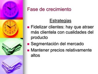 Fase de crecimiento
Estrategias
 Fidelizar clientes: hay que atraer
más clientela con cualidades del
producto
 Segmentación del mercado
 Mantener precios relativamente
altos
 