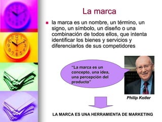La marca
 la marca es un nombre, un término, un
signo, un símbolo, un diseño o una
combinación de todos ellos, que intenta
identificar los bienes y servicios y
diferenciarlos de sus competidores
“La marca es un
concepto, una idea,
una percepción del
producto”
Philip Kotler
LA MARCA ES UNA HERRAMIENTA DE MARKETING
 