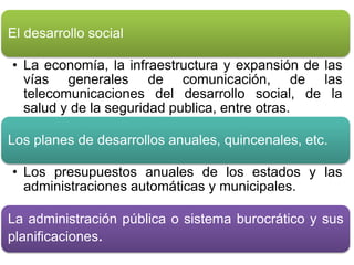 El desarrollo social 
• La economía, la infraestructura y expansión de las 
vías generales de comunicación, de las 
telecomunicaciones del desarrollo social, de la 
salud y de la seguridad publica, entre otras. 
Los planes de desarrollos anuales, quincenales, etc. 
• Los presupuestos anuales de los estados y las 
administraciones automáticas y municipales. 
La administración pública o sistema burocrático y sus 
planificaciones. 
 