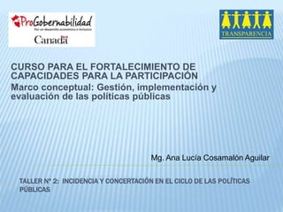 CURSO PARA EL FORTALECIMIENTO DE 
CAPACIDADES PARA LA PARTICIPACIÓN 
Marco conceptual: Gestión, implementación y 
evaluación de las políticas públicas 
Mg. Ana Lucía Cosamalón Aguilar 
TALLER Nº 2: INCIDENCIA Y CONCERTACIÓN EN EL CICLO DE LAS POLÍTICAS 
PÚBLICAS 
 