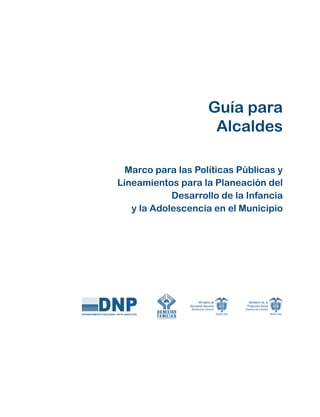 Guía para
                     Alcaldes

  Marco para las Políticas Públicas y
Lineamientos para la Planeación del
            Desarrollo de la Infancia
   y la Adolescencia en el Municipio
 