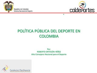 República de Colombia
Sistema Nacional del Deporte
                                                                          INSTITUTO COLOMBIANO DEL DEPORTE
                               POLÍTICA PÚBLICA DEL DEPORTE EN COLOMBIA




     POLÍTICA PÚBLICA DEL DEPORTE EN
                COLOMBIA

                                           Por:
                                ROBERTO ORTEGÓN YÁÑEZ
                          Alto Consejero Nacional para el Deporte
 