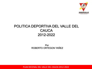 PLAN DECENAL DEL VALLE DEL CAUCA 2012-2022
POLITICA DEPORTIVA DEL VALLE DEL
CAUCA
2012-2022
Por
ROBERTO ORTEGON YAÑEZ
 
