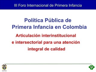 III Foro Internacional de Primera Infancia Articulación interinstitucional  e intersectorial para una atención  integral de calidad Política Pública de  Primera Infancia en Colombia 