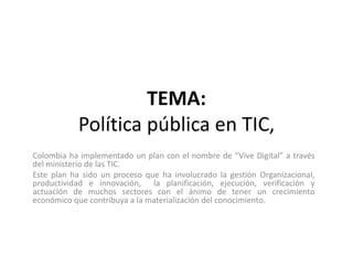 TEMA:
Política pública en TIC,
Colombia ha implementado un plan con el nombre de “Vive Digital” a través
del ministerio de las TIC.
Este plan ha sido un proceso que ha involucrado la gestión Organizacional,
productividad e innovación, la planificación, ejecución, verificación y
actuación de muchos sectores con el ánimo de tener un crecimiento
económico que contribuya a la materialización del conocimiento.
 