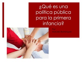 ¿Qué es una
política pública
para la primera
infancia?
Por:
Marcela Bohórquez
 