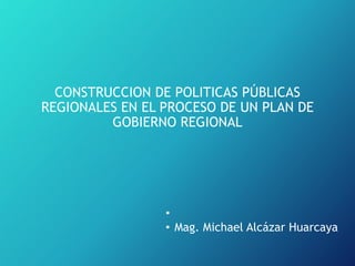 CONSTRUCCION DE POLITICAS PÚBLICAS
REGIONALES EN EL PROCESO DE UN PLAN DE
GOBIERNO REGIONAL
•
• Mag. Michael Alcázar Huarcaya
 
