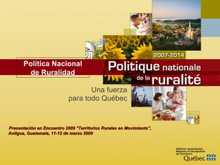 Una fuerza para todo Québec Presentación en  Encuentro 2009 &quot;Territorios Rurales en Movimiento&quot;,  Antigua, Guatemala, 11-12 de marzo 2009 Política Nacional de Ruralidad 