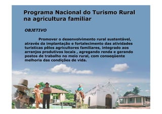 Programa Nacional do Turismo Rural
na agricultura familiar

OBJETIVO

        Promover o desenvolvimento rural sustentável,
através da implantação e fortalecimento das atividades
turísticas pêlos agricultores familiares, integrado aos
arranjos produtivos locais , agregando renda e gerando
postos de trabalho no meio rural, com conseqüente
melhoria das condições de vida.
 