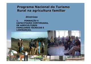 Programa Nacional do Turismo
Rural na agricultura familiar

      Diretrizes
1.    FORMAÇÃO E
CAPACITAÇÃO CONTINUADA,
DE AGRICULTORES
FAMILIARES TÉCNICOS E
LIDERANÇAS.
 
